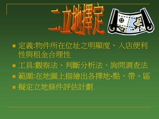  定義:物件所在位址之明顯度、入店便利
性與租金合理性
 工具:觀察法、判斷分析法、詢問調查法
 範圍:在地圖上描繪出各擇地-點、帶、區
 擬定立地條件評估計劃
 