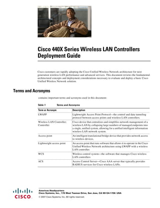 Cisco 440X Series Wireless LAN Controllers
           Deployment Guide

           Cisco customers are rapidly adopting the Cisco Unified Wireless Network architecture for next
           generation wireless LAN performance and advanced services. This document reviews the fundamental
           architectural concepts and deployment considerations necessary to evaluate and deploy a basic Cisco
           Unified Wireless Network solution.


Terms and Acronyms
            contains important terms and acronyms used in this document:

           Table 1            Terms and Acronyms

            Term or Acronym                   Description
            LWAPP                             Lightweight Access Point Protocol—the control and data tunneling
                                              protocol between access points and wireless LAN controllers.
            Wireless LAN Controller;          Cisco device that centralizes and simplifies network management of a
            Controller                        wireless LAN by collapsing large numbers of managed endpoints into
                                              a single, unified system, allowing for a unified intelligent information
                                              wireless LAN network system.
            Access point                      An intelligent translational bridge device that provides network access
                                              to wireless devices.
            Lightweight access point          An access point that runs software that allows it to operate in the Cisco
                                              Unified Wireless Network architecture using LWAPP with a wireless
                                              LAN controller.
            WCS                               Wireless control system—the software that manages Cisco wireless
                                              LAN controllers
            ACS                               Access Control Server—Cisco AAA server that typically provides
                                              RADIUS services for Cisco wireless LANs.




            Americas Headquarters:
            Cisco Systems, Inc., 170 West Tasman Drive, San Jose, CA 95134-1706 USA
            © 2007 Cisco Systems, Inc. All rights reserved.
 
