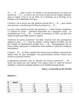 À l' __ 12 __ , dans 18 pays, les familles et les gouvernements ont trouvé les 
moyens de __ 13 __ la crise et ont vu le taux de pauvreté des enfants diminuer, 
selon le rapport. C'est le cas du Chili, de la Finlande, de la Norvège, de la 
Pologne et de la République slovaque. 
L'Unicef y voit la preuve que des solutions existent bel et __ 14 __ pour réduire 
cette pauvreté, à condition que les États les mettent en __ 15 __ . 
La crise a aussi touché les jeunes très durement. (…) Dans l'Union européenne, 
7,5 millions de jeunes - quasiment l'équivalent de la population suisse - ne 
travaillaient pas et ne __ 16 __ ni études ni formation en 2013, soit près d'un 
million de plus qu'en 2008, précise le rapport. 
"L'absence de riposte audacieuse" des États "pourrait avoir des conséquences 
négatives à long __ 17 __ pour les sociétés", conclut l'agence de l'ONU, qui cite 
par exemple un ralentissement possible de la __ 18 __ démographique avec de 
jeunes adultes repoussant la constitution d'une famille en raison des conditions 
économiques. 
L'Unicef __ 19 __ les États à prendre des mesures pour éradiquer la pauvreté des 
enfants dans les pays développés: "les gouvernements doivent investir pour 
éliminer la pauvreté extrême". 
L'organisation préconise aussi de "garantir des mesures préventives __ 20 __ 
faveur des enfants qui sont exposés à des risques accrus en raison de facteurs 
multiples", comme les ménages migrants ou les familles monoparentales. 
Source : LeNouvelObs du 29/10/2014 
Réponses : 
0. impact 
1. 2. 3. 4. 5. 
6. 7. 8. 9. 10. 
11. 12. 13. 14. 15. 
16. 17. 18. 19. 20. 
