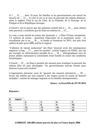 À l' __ 12 __ , dans 18 pays, les familles et les gouvernements ont trouvé les 
moyens de __ 13 __ la crise et ont vu le taux de pauvreté des enfants diminuer, 
selon le rapport. C'est le cas du Chili, de la Finlande, de la Norvège, de la 
Pologne et de la République slovaque. 
L'Unicef y voit la preuve que des solutions existent bel et __ 14 __ pour réduire 
cette pauvreté, à condition que les États les mettent en __ 15 __ . 
La crise a aussi touché les jeunes très durement. (…) Dans l'Union européenne, 
7,5 millions de jeunes - quasiment l'équivalent de la population suisse - ne 
travaillaient pas et ne __ 16 __ ni études ni formation en 2013, soit près d'un 
million de plus qu'en 2008, précise le rapport. 
"L'absence de riposte audacieuse" des États "pourrait avoir des conséquences 
négatives à long __ 17 __ pour les sociétés", conclut l'agence de l'ONU, qui cite 
par exemple un ralentissement possible de la __ 18 __ démographique avec de 
jeunes adultes repoussant la constitution d'une famille en raison des conditions 
économiques. 
L'Unicef __ 19 __ les États à prendre des mesures pour éradiquer la pauvreté des 
enfants dans les pays développés: "les gouvernements doivent investir pour 
éliminer la pauvreté extrême". 
L'organisation préconise aussi de "garantir des mesures préventives __ 20 __ 
faveur des enfants qui sont exposés à des risques accrus en raison de facteurs 
multiples", comme les ménages migrants ou les familles monoparentales. 
Source : LeNouvelObs du 29/10/2014 
Réponses : 
0. impact 
1. 2. 3. 4. 5. 
6. 7. 8. 9. 10. 
11. 12. 13. 14. 15. 
16. 17. 18. 19. 20. 
CORRIGÉ. 440.000 enfants pauvres de plus en France depuis 2008 
 
