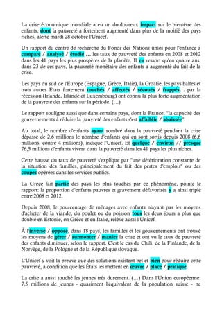 La crise économique mondiale a eu un douloureux impact sur le bien-être des 
enfants, dont la pauvreté a fortement augmenté dans plus de la moitié des pays 
riches, alerte mardi 28 octobre l'Unicef. 
Un rapport du centre de recherche du Fonds des Nations unies pour l'enfance a 
comparé / analysé / étudié … les taux de pauvreté des enfants en 2008 et 2012 
dans les 41 pays les plus prospères de la planète. Il en ressort qu'en quatre ans, 
dans 23 de ces pays, la pauvreté monétaire des enfants a augmenté du fait de la 
crise. 
Les pays du sud de l'Europe (Espagne, Grèce, Italie), la Croatie, les pays baltes et 
trois autres États fortement touchés / affectés / sécoués / frappés… par la 
récession (Irlande, Islande et Luxembourg) ont connu la plus forte augmentation 
de la pauvreté des enfants sur la période. (…) 
Le rapport souligne aussi que dans certains pays, dont la France, "la capacité des 
gouvernements à réduire la pauvreté des enfants s'est affaiblie / abaissée". 
Au total, le nombre d'enfants ayant sombré dans la pauvreté pendant la crise 
dépasse de 2,6 millions le nombre d'enfants qui en sont sortis depuis 2008 (6,6 
millions, contre 4 millions), indique l'Unicef. Et quelque / environ // presque 
76,5 millions d'enfants vivent dans la pauvreté dans les 41 pays les plus riches. 
Cette hausse du taux de pauvreté s'explique par "une détérioration constante de 
la situation des familles, principalement du fait des pertes d'emplois" ou des 
coupes opérées dans les services publics. 
La Grèce fait partie des pays les plus touchés par ce phénomène, pointe le 
rapport: la proportion d'enfants pauvres et gravement défavorisés y a ainsi triplé 
entre 2008 et 2012. 
Depuis 2008, le pourcentage de ménages avec enfants n'ayant pas les moyens 
d'acheter de la viande, du poulet ou du poisson tous les deux jours a plus que 
doublé en Estonie, en Grèce et en Italie, relève aussi l'Unicef. 
À l'inverse / opposé, dans 18 pays, les familles et les gouvernements ont trouvé 
les moyens de gérer / surmonter / manier la crise et ont vu le taux de pauvreté 
des enfants diminuer, selon le rapport. C'est le cas du Chili, de la Finlande, de la 
Norvège, de la Pologne et de la République slovaque. 
L'Unicef y voit la preuve que des solutions existent bel et bien pour réduire cette 
pauvreté, à condition que les États les mettent en oeuvre / place / pratique. 
La crise a aussi touché les jeunes très durement. (…) Dans l'Union européenne, 
7,5 millions de jeunes - quasiment l'équivalent de la population suisse - ne 
 