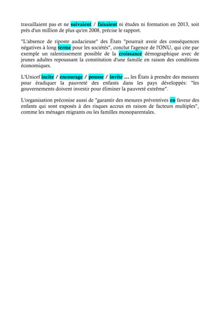 travaillaient pas et ne suivaient / faisaient ni études ni formation en 2013, soit 
près d'un million de plus qu'en 2008, précise le rapport. 
"L'absence de riposte audacieuse" des États "pourrait avoir des conséquences 
négatives à long terme pour les sociétés", conclut l'agence de l'ONU, qui cite par 
exemple un ralentissement possible de la croissance démographique avec de 
jeunes adultes repoussant la constitution d'une famille en raison des conditions 
économiques. 
L'Unicef incite / encourage / pousse / invite … les États à prendre des mesures 
pour éradiquer la pauvreté des enfants dans les pays développés: "les 
gouvernements doivent investir pour éliminer la pauvreté extrême". 
L'organisation préconise aussi de "garantir des mesures préventives en faveur des 
enfants qui sont exposés à des risques accrus en raison de facteurs multiples", 
comme les ménages migrants ou les familles monoparentales. 
