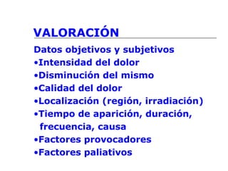 VALORACIÓN
Datos objetivos y subjetivos
•Intensidad del dolor
•Disminución del mismo
•Calidad del dolor
•Localización (región, irradiación)
•Tiempo de aparición, duración,
frecuencia, causa
•Factores provocadores
•Factores paliativos
 