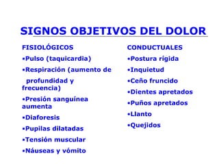 SIGNOS OBJETIVOS DEL DOLOR
FISIOLÓGICOS
•Pulso (taquicardia)
•Respiración (aumento de
profundidad y
frecuencia)
•Presión sanguínea
aumenta
•Diaforesis
•Pupilas dilatadas
•Tensión muscular
•Náuseas y vómito
CONDUCTUALES
•Postura rígida
•Inquietud
•Ceño fruncido
•Dientes apretados
•Puños apretados
•Llanto
•Quejidos
 