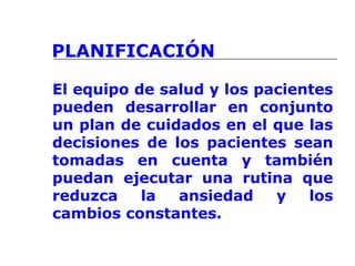 PLANIFICACIÓN
El equipo de salud y los pacientes
pueden desarrollar en conjunto
un plan de cuidados en el que las
decisiones de los pacientes sean
tomadas en cuenta y también
puedan ejecutar una rutina que
reduzca la ansiedad y los
cambios constantes.
 