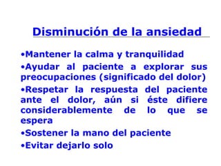 Disminución de la ansiedad
•Mantener la calma y tranquilidad
•Ayudar al paciente a explorar sus
preocupaciones (significado del dolor)
•Respetar la respuesta del paciente
ante el dolor, aún si éste difiere
considerablemente de lo que se
espera
•Sostener la mano del paciente
•Evitar dejarlo solo
 