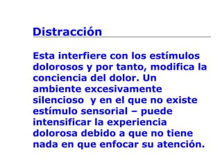 Distracción
Esta interfiere con los estímulos
dolorosos y por tanto, modifica la
conciencia del dolor. Un
ambiente excesivamente
silencioso y en el que no existe
estímulo sensorial – puede
intensificar la experiencia
dolorosa debido a que no tiene
nada en que enfocar su atención.
 