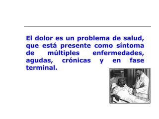 El dolor es un problema de salud,
que está presente como síntoma
de múltiples enfermedades,
agudas, crónicas y en fase
terminal.
 