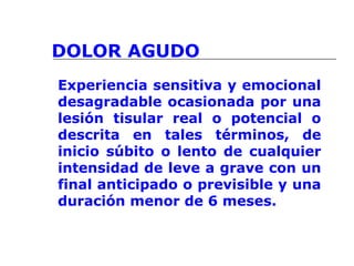 DOLOR AGUDO
Experiencia sensitiva y emocional
desagradable ocasionada por una
lesión tisular real o potencial o
descrita en tales términos, de
inicio súbito o lento de cualquier
intensidad de leve a grave con un
final anticipado o previsible y una
duración menor de 6 meses.
 