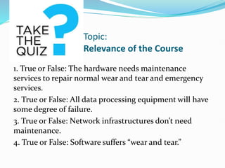 Topic:
Relevance of the Course
1. True or False: The hardware needs maintenance
services to repair normal wear and tear and emergency
services.
2. True or False: All data processing equipment will have
some degree of failure.
3. True or False: Network infrastructures don’t need
maintenance.
4. True or False: Software suffers “wear and tear.”
 