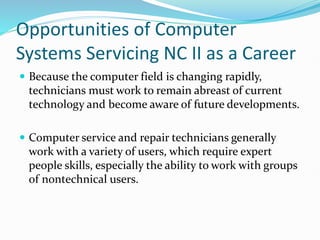 Opportunities of Computer
Systems Servicing NC II as a Career
 Because the computer field is changing rapidly,
technicians must work to remain abreast of current
technology and become aware of future developments.
 Computer service and repair technicians generally
work with a variety of users, which require expert
people skills, especially the ability to work with groups
of nontechnical users.
 