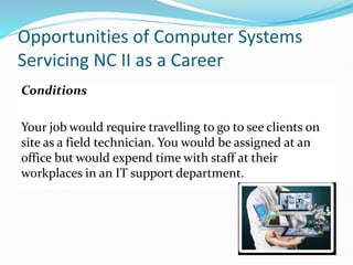 Opportunities of Computer Systems
Servicing NC II as a Career
Conditions
Your job would require travelling to go to see clients on
site as a field technician. You would be assigned at an
office but would expend time with staff at their
workplaces in an IT support department.
 