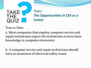 Topic:
The Opportunities in CSS as a
Career
True or False
5. Most companies that employ computer service and
repair technicians expect the technicians to have basic
knowledge in computer electronics
6. A computer service and repair technicians should
have an awareness of electrical safety issues
 