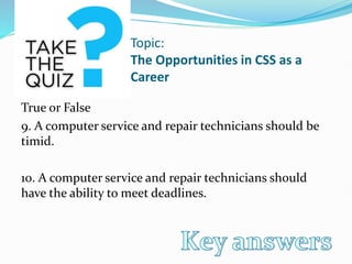 Topic:
The Opportunities in CSS as a
Career
True or False
9. A computer service and repair technicians should be
timid.
10. A computer service and repair technicians should
have the ability to meet deadlines.
 