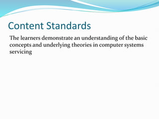 Content Standards
The learners demonstrate an understanding of the basic
concepts and underlying theories in computer systems
servicing
 