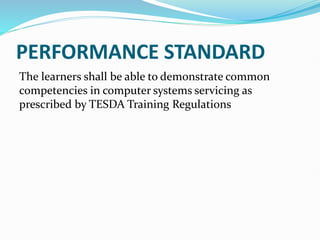 PERFORMANCE STANDARD
The learners shall be able to demonstrate common
competencies in computer systems servicing as
prescribed by TESDA Training Regulations
 