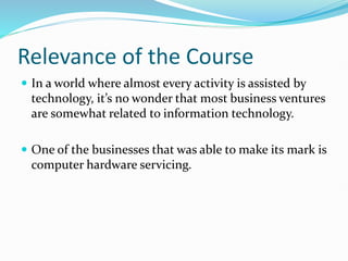 Relevance of the Course
 In a world where almost every activity is assisted by
technology, it’s no wonder that most business ventures
are somewhat related to information technology.
 One of the businesses that was able to make its mark is
computer hardware servicing.
 