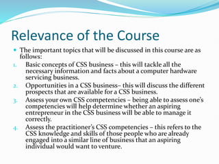 Relevance of the Course
 The important topics that will be discussed in this course are as
follows:
1. Basic concepts of CSS business – this will tackle all the
necessary information and facts about a computer hardware
servicing business.
2. Opportunities in a CSS business– this will discuss the different
prospects that are available for a CSS business.
3. Assess your own CSS competencies – being able to assess one’s
competencies will help determine whether an aspiring
entrepreneur in the CSS business will be able to manage it
correctly.
4. Assess the practitioner’s CSS competencies – this refers to the
CSS knowledge and skills of those people who are already
engaged into a similar line of business that an aspiring
individual would want to venture.
 