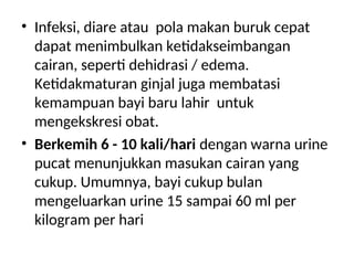 • Infeksi, diare atau pola makan buruk cepat
dapat menimbulkan ketidakseimbangan
cairan, seperti dehidrasi / edema.
Ketidakmaturan ginjal juga membatasi
kemampuan bayi baru lahir untuk
mengekskresi obat.
• Berkemih 6 - 10 kali/hari dengan warna urine
pucat menunjukkan masukan cairan yang
cukup. Umumnya, bayi cukup bulan
mengeluarkan urine 15 sampai 60 ml per
kilogram per hari
 