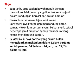 Tinja
• Saat lahir, usus bagian bawah penuh dengan
mekonium. Mekonium yang dibentuk selama janin
dalam kandungan berasal dari cairan amnion
• Mekonium berwarna hijau kehitaman,
konsistensinya kental, dan mengandung darah
samar. Mekonium pertama yang keluar steril, tetapi
beberapa jam kemudian semua mukonium yang
keluar mengandung bakteri.
• Sekitar 69 % bayi normal yang cukup bulan
mengeluarkan mekonium dalam 12 jam pertama
kehidupannya, 94 % dalam 24 jam, dan 99,8%
dalam 48 jam
 