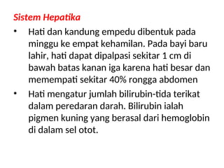 Sistem Hepatika
• Hati dan kandung empedu dibentuk pada
minggu ke empat kehamilan. Pada bayi baru
lahir, hati dapat dipalpasi sekitar 1 cm di
bawah batas kanan iga karena hati besar dan
memempati sekitar 40% rongga abdomen
• Hati mengatur jumlah bilirubin-tida terikat
dalam peredaran darah. Bilirubin ialah
pigmen kuning yang berasal dari hemoglobin
di dalam sel otot.
 