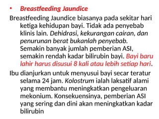 • Breastfeeding Jaundice
Breastfeeding Jaundice biasanya pada sekitar hari
ketiga kehidupan bayi. Tidak ada penyebab
klinis lain. Dehidrasi, kekurangan cairan, dan
penurunan berat bukanlah penyebab.
Semakin banyak jumlah pemberian ASI,
semakin rendah kadar bilirubin bayi. Bayi baru
lahir harus disusui 8 kali atau lebih setiap hari.
Ibu dianjurkan untuk menyusui bayi secar teratur
selama 24 jam. Kolostrum ialah laksatif alami
yang membantu meningkatkan pengeluaran
mekonium. Konsekuensinya, pemberian ASI
yang sering dan dini akan meningkatkan kadar
bilirubin
 