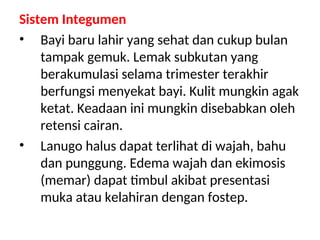 Sistem Integumen
• Bayi baru lahir yang sehat dan cukup bulan
tampak gemuk. Lemak subkutan yang
berakumulasi selama trimester terakhir
berfungsi menyekat bayi. Kulit mungkin agak
ketat. Keadaan ini mungkin disebabkan oleh
retensi cairan.
• Lanugo halus dapat terlihat di wajah, bahu
dan punggung. Edema wajah dan ekimosis
(memar) dapat timbul akibat presentasi
muka atau kelahiran dengan fostep.
 