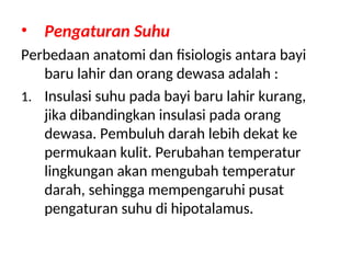 • Pengaturan Suhu
Perbedaan anatomi dan fisiologis antara bayi
baru lahir dan orang dewasa adalah :
1. Insulasi suhu pada bayi baru lahir kurang,
jika dibandingkan insulasi pada orang
dewasa. Pembuluh darah lebih dekat ke
permukaan kulit. Perubahan temperatur
lingkungan akan mengubah temperatur
darah, sehingga mempengaruhi pusat
pengaturan suhu di hipotalamus.
 