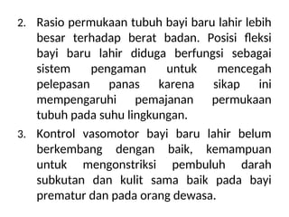2. Rasio permukaan tubuh bayi baru lahir lebih
besar terhadap berat badan. Posisi fleksi
bayi baru lahir diduga berfungsi sebagai
sistem pengaman untuk mencegah
pelepasan panas karena sikap ini
mempengaruhi pemajanan permukaan
tubuh pada suhu lingkungan.
3. Kontrol vasomotor bayi baru lahir belum
berkembang dengan baik, kemampuan
untuk mengonstriksi pembuluh darah
subkutan dan kulit sama baik pada bayi
prematur dan pada orang dewasa.
 
