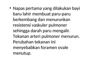 • Napas pertama yang dilakukan bayi
baru lahir membuat paru-paru
berkembang dan menurunkan
resistensi vaskuler pulmoner
sehingga darah paru mengalir.
Tekanan arteri pulmoner menurun.
Perubahan tekanan ini
menyebabkan foramen ovale
menutup.
 