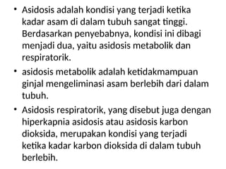 • Asidosis adalah kondisi yang terjadi ketika
kadar asam di dalam tubuh sangat tinggi.
Berdasarkan penyebabnya, kondisi ini dibagi
menjadi dua, yaitu asidosis metabolik dan
respiratorik.
• asidosis metabolik adalah ketidakmampuan
ginjal mengeliminasi asam berlebih dari dalam
tubuh.
• Asidosis respiratorik, yang disebut juga dengan
hiperkapnia asidosis atau asidosis karbon
dioksida, merupakan kondisi yang terjadi
ketika kadar karbon dioksida di dalam tubuh
berlebih.
 