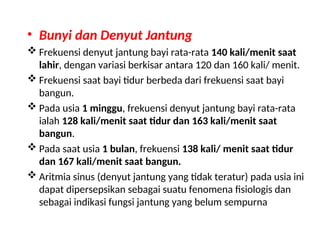 • Bunyi dan Denyut Jantung
 Frekuensi denyut jantung bayi rata-rata 140 kali/menit saat
lahir, dengan variasi berkisar antara 120 dan 160 kali/ menit.
 Frekuensi saat bayi tidur berbeda dari frekuensi saat bayi
bangun.
 Pada usia 1 minggu, frekuensi denyut jantung bayi rata-rata
ialah 128 kali/menit saat tidur dan 163 kali/menit saat
bangun.
 Pada saat usia 1 bulan, frekuensi 138 kali/ menit saat tidur
dan 167 kali/menit saat bangun.
 Aritmia sinus (denyut jantung yang tidak teratur) pada usia ini
dapat dipersepsikan sebagai suatu fenomena fisiologis dan
sebagai indikasi fungsi jantung yang belum sempurna
 
