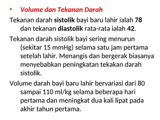• Volume dan Tekanan Darah
Tekanan darah sistolik bayi baru lahir ialah 78
dan tekanan diastolik rata-rata ialah 42.
Tekanan darah sistolik bayi sering menurun
(sekitar 15 mmHg) selama satu jam pertama
setelah lahir. Menangis dan bergerak biasanya
menyebabkan peningkatan tekakan darah
sistolik.
Volume darah bayi baru lahir bervariasi dari 80
sampai 110 ml/kg selama beberapa hari
pertama dan meningkat dua kali lipat pada
akhir tahun pertama.
 