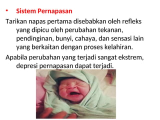 • Sistem Pernapasan
Tarikan napas pertama disebabkan oleh refleks
yang dipicu oleh perubahan tekanan,
pendinginan, bunyi, cahaya, dan sensasi lain
yang berkaitan dengan proses kelahiran.
Apabila perubahan yang terjadi sangat ekstrem,
depresi pernapasan dapat terjadi.
 