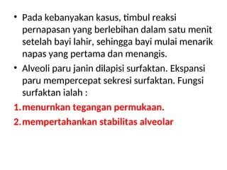 • Pada kebanyakan kasus, timbul reaksi
pernapasan yang berlebihan dalam satu menit
setelah bayi lahir, sehingga bayi mulai menarik
napas yang pertama dan menangis.
• Alveoli paru janin dilapisi surfaktan. Ekspansi
paru mempercepat sekresi surfaktan. Fungsi
surfaktan ialah :
1.menurnkan tegangan permukaan.
2.mempertahankan stabilitas alveolar
 