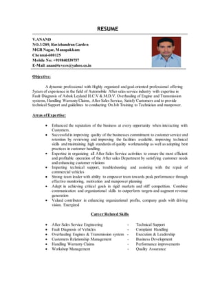 RESUME
V.ANAND
NO.3/289, Ravichandran Garden
MGR Nagar, Manapakkam
Chennai-600125
Mobile No: +919840539757
E-Mail: anand4evers@yahoo.co.in
Objective:
A dynamic professional with Highly organized and goal-oriented professional offering
5years of experience in the field of Automobile After sales service industry with expertise in
Fault Diagnosis of Ashok Leyland H.C.V & M.D.V. Overhauling of Engine and Transmission
systems, Handling Warranty Claims, After Sales Service, Satisfy Customers and to provide
technical Support and guidelines to conducting On Job Training to Technician and manpower.
Areas ofExpertise:
 Enhanced the reputation of the business at every opportunity when interacting with
Customers.
 Successfulin improving quality of the businesses commitment to customerservice and
retention by reviewing and improving the facilities available, improving technical
skills and maintaining high standards of quality workmanship as well as adopting best
practices in customer handling.
 Expertise in organizing all After Sales Service activities to ensure the most efficient
and profitable operation of the After sales Department by satisfying customer needs
and enhancing customer relations
 Imparting technical support, troubleshooting and assisting with the repair of
commercial vehicles
 Strong team leader with ability to empower team towards peak performance through
effective monitoring, motivation and manpower planning
 Adept in achieving critical goals in rigid markets and stiff competition. Combine
communication and organizational skills to outperform targets and augment revenue
generation
 Valued contributor in enhancing organizational profits, company goals with driving
vision. Energized
Career Related Skills
 After Sales Service Engineering - Technical Support
 Fault Diagnosis of Vehicles - Complaint Handling
 Overhauling Engines & Transmission system - Execution & Leadership
 Customers Relationship Management - Business Development
 Handling Warranty Claims - Performance improvements
 Workshop Management - Quality Assurance
 