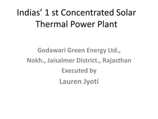 Indias’ 1 st Concentrated Solar
Thermal Power Plant
Godawari Green Energy Ltd.,
Nokh., Jaisalmer District., Rajasthan
Executed by
Lauren Jyoti
 