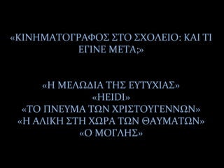 «ΚΙΝΗΜΑΤΟΓΡΑΦΟΣ ΣΤΟ ΣΧΟΛΕΙΟ: ΚΑΙ ΤΙ
ΕΓΙΝΕ ΜΕΤΑ;»
«Η ΜΕΛΩΔΙΑ ΤΗΣ ΕΥΤΥΧΙΑΣ»
«HEIDI»
«ΤΟ ΠΝΕΥΜΑ ΤΩΝ ΧΡΙΣΤΟΥΓΕΝΝΩΝ»
«Η ΑΛΙΚΗ ΣΤΗ ΧΩΡΑ ΤΩΝ ΘΑΥΜΑΤΩΝ»
«Ο ΜΟΓΛΗΣ»
 