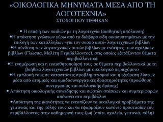 «ΟΙΚΟΛΟΓΙΚΑ ΜΗΝΥΜΑΤΑ ΜΕΣΑ ΑΠΟ ΤΗ
ΛΟΓΟΤΕΧΝΙΑ»
ΣΤΟΧΟΙ ΠΟΥ ΤΕΘΗΚΑΝ
Η επαφή των παιδιών με τη λογοτεχνία (αισθητική απόλαυση)●
Η απόκτηση γνώσεων γύρω από τα διάφορα είδη οικοσυστημάτων με την●
επιλογή των κατάλληλων –για τον σκοπό αυτό- λογοτεχνικών βιβλίων
Η σύνδεση των λογοτεχνικών αυτών βιβλίων με ενότητες των σχολικών●
βιβλίων (Γλώσσα, Μελέτη Περιβάλλοντος), στις οποίες εξετάζονταν θέματα
περιβαλλοντικά
Η ενημέρωση και η ευαισθητοποίησή τους σε θέματα περιβαλλοντικά με τη●
βοήθεια λογοτεχνικών βιβλίων με οικολογικό περιεχόμενο
Η εμπλοκή τους σε καταστάσεις προβληματισμού και η εξεύρεση λύσεων●
μέσα από ατομικές και ομαδοσυνεργατικές δραστηριότητες (προώθηση
συνεργασίας και συλλογικής δράσης)
Απόκτηση οικολογικής συνείδησης και σωστών στάσεων και συμπεριφορών●
απέναντι στο περιβάλλον
Απόκτηση της ικανότητας να εντοπίζουν τα οικολογικά προβλήματα της●
γειτονιάς και της πόλης τους και να εφαρμόζουν κανόνες προστασίας του
περιβάλλοντος στην καθημερινή τους ζωή (σπίτι, σχολείο, γειτονιά, πόλη)
 