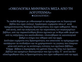 «ΟΙΚΟΛΟΓΙΚΑ ΜΗΝΥΜΑΤΑ ΜΕΣΑ ΑΠΟ ΤΗ
ΛΟΓΟΤΕΧΝΙΑ»
ΑΞΙΟΛΟΓΗΣΗ :♦
Τα παιδιά δέχτηκαν με ενθουσιασμό το πρόγραμμα και τα λογοτεχνικά
βιβλία που είχαν επιλεγεί. Εργάστηκαν ευχάριστα πάνω σ’ αυτά
πραγματοποιώντας διάφορες δραστηριότητες που είχαν καθοριστεί. Μέσα
από αυτές, από την ανάγνωση και την παρουσίαση των συγκεκριμένων
βιβλίων, από την παρακολούθηση βίντεο σχετικών με το θέμα κάθε φορά και
από τις συζητήσεις που ακολουθούσαν, υλοποιήθηκαν σε ικανοποιητικό
βαθμό οι στόχοι που τέθηκαν από την αρχή.
Δούλεψαν ευχάριστα στις δραστηριότητες που απαιτούσε το πρόγραμμα και
κατάφερναν να συνδυάζουν και να χρησιμοποιούν τις γνώσεις που έπαιρναν
μέσα από αυτές με τις αντίστοιχες ενότητες των σχολικών βιβλίων.
Υπήρχε βέβαια ο περιορισμός του χρόνου λόγω της ύλης των σχολικών
βιβλίων και ορισμένων ιδιαιτεροτήτων που έχει η τάξη. Γι’ αυτό και δεν
ολοκληρώθηκαν όλες οι δραστηριότητες που είχαν καθοριστεί από την αρχή.
 