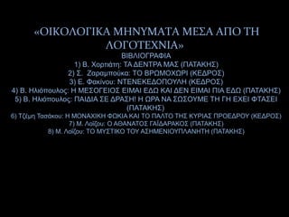 «ΟΙΚΟΛΟΓΙΚΑ ΜΗΝΥΜΑΤΑ ΜΕΣΑ ΑΠΟ ΤΗ
ΛΟΓΟΤΕΧΝΙΑ»
ΒΙΒΛΙΟΓΡΑΦΙΑ
1) Β. Χορτιάτη: ΤΑ ΔΕΝΤΡΑ ΜΑΣ (ΠΑΤΑΚΗΣ)
2) Σ. Ζαραμπούκα: ΤΟ ΒΡΩΜΟΧΩΡΙ (ΚΕΔΡΟΣ)
3) Ε. Φακίνου: ΝΤΕΝΕΚΕΔΟΠΟΥΛΗ (ΚΕΔΡΟΣ)
4) Β. Ηλιόπουλος: Η ΜΕΣΟΓΕΙΟΣ ΕΙΜΑΙ ΕΔΩ ΚΑΙ ΔΕΝ ΕΙΜΑΙ ΠΙΑ ΕΔΩ (ΠΑΤΑΚΗΣ)
5) Β. Ηλιόπουλος: ΠΑΙΔΙΑ ΣΕ ΔΡΑΣΗ! Η ΩΡΑ ΝΑ ΣΩΣΟΥΜΕ ΤΗ ΓΗ ΕΧΕΙ ΦΤΑΣΕΙ
(ΠΑΤΑΚΗΣ)
6) Τζέμη Τασάκου: Η ΜΟΝΑΧΙΚΗ ΦΩΚΙΑ ΚΑΙ ΤΟ ΠΑΛΤΟ ΤΗΣ ΚΥΡΙΑΣ ΠΡΟΕΔΡΟΥ (ΚΕΔΡΟΣ)
7) Μ. Λοΐζου: Ο ΑΘΑΝΑΤΟΣ ΓΑΪΔΑΡΑΚΟΣ (ΠΑΤΑΚΗΣ)
8) Μ. Λοΐζου: ΤΟ ΜΥΣΤΙΚΟ ΤΟΥ ΑΣΗΜΕΝΙΟΥΠΛΑΝΗΤΗ (ΠΑΤΑΚΗΣ)
 