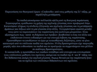Παρουσίαση του θεατρικού έργου «Cinderello» από τους μαθητές της Στ’ τάξης, με
παράλληλη μετάφραση.
Τα παιδιά αποκόμισαν πολλαπλά οφέλη από τη θεατρική παράσταση.
Συγκεκριμένα, εμπέδωσαν τη χρήση της αγγλικής γλώσσας στον προφορικό λόγο.
Κατανόησαν πλήρως τη σύνδεση ελληνικής και αγγλικής γλώσσας και τη μετάφραση
φράσεων και λέξεων από τη μία γλώσσα στην άλλη. Συνεργάστηκαν αγαστά μεταξύ
τους ώστε να παρουσιάσουν την παράσταση όσο καλύτερα μπορούσαν. Είναι
αξιοσημείωτο πως –κατά τη διάρκεια των προβών- βοηθούσαν ο ένας τον άλλο και
επιδείκνυαν έντονο ενδιαφέρον για την επιτυχή έκβαση της παράστασης.
Προσπάθησαν να αποδώσουν το έργο με κιναισθητικές δεξιότητες, ώστε να γίνει
κατανοητό από τα υπόλοιπα παιδιά του σχολείου. Η όλη δραστηριότητα είχε παιγνιώδη
μορφή, κάτι που ενθουσίασε τα παιδιά και τα προέτρεψε να συμμετάσχουν στο μέλλον
σε ανάλογες δραστηριότητες.
Εν κατακλείδι, η προσπάθεια των παιδιών στέφθηκε από επιτυχία και εντυπωσίασε
τους υπόλοιπους μαθητές του σχολείου, ακόμα και τα παιδιά της Α΄ και Β΄ τάξης που
δεν διδάσκονται ακόμη την αγγλική γλώσσα. Άκρως θετικά για την παράσταση ήταν
και τα σχόλια των υπολοίπων διδασκόντων του σχολείου.
 