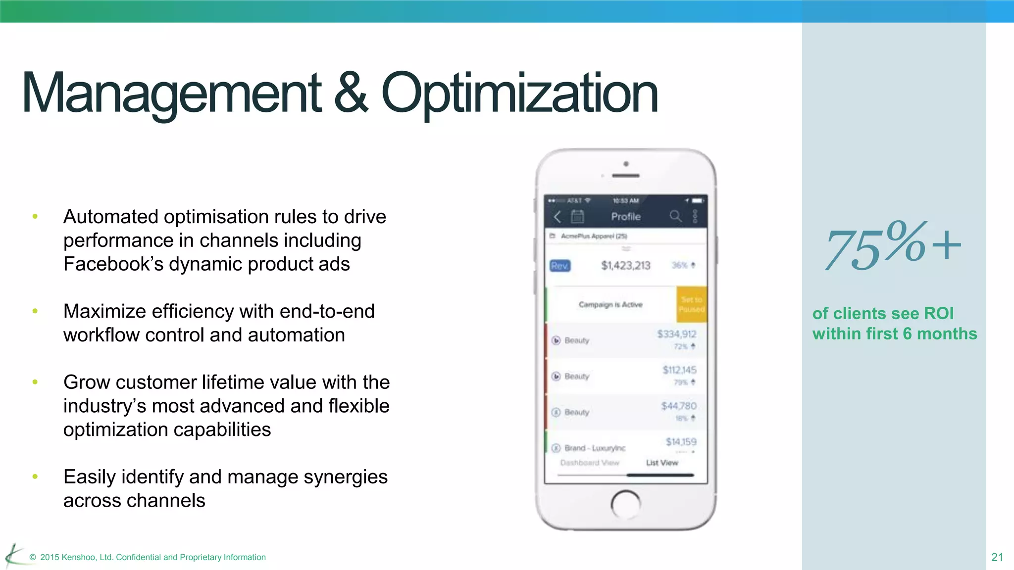 21© 2015 Kenshoo, Ltd. Confidential and Proprietary Information
Management & Optimization
• Automated optimisation rules to drive
performance in channels including
Facebook’s dynamic product ads
• Maximize efficiency with end-to-end
workflow control and automation
• Grow customer lifetime value with the
industry’s most advanced and flexible
optimization capabilities
• Easily identify and manage synergies
across channels
75%+
of clients see ROI
within first 6 months
 