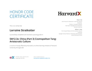 HONOR CODE
CERTIFICATE
This is to certify that
Lorraine Stratkotter
successfully completed and received a passing grade in
SW12.3x: China (Part 3) Cosmopolitan Tang:
Aristocratic Culture
a course of study offered by HarvardX, an online learning initiative of Harvard
University through edX.
Peter K. Bol
Vice Provost for Advances in Learning, Harvard
University
Charles H. Carswell Professor
East Asian Languages and Civilizations
Harvard University
William C. Kirby
T. M. Chang Professor of China Studies, Harvard
University
Spangler Family Professor of Business Administration
Harvard Business School
HONOR CODE CERTIFICATE
Issued April 30, 2016
VALID CERTIFICATE ID
3bc30e65f0574d988fdf351e808c72c8
 