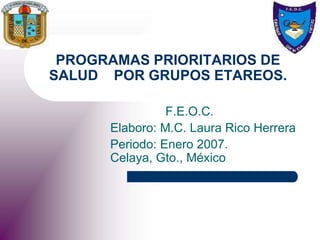 PROGRAMAS PRIORITARIOS DE
SALUD POR GRUPOS ETAREOS.
F.E.O.C.
Elaboro: M.C. Laura Rico Herrera
Periodo: Enero 2007.
Celaya, Gto., México
 
