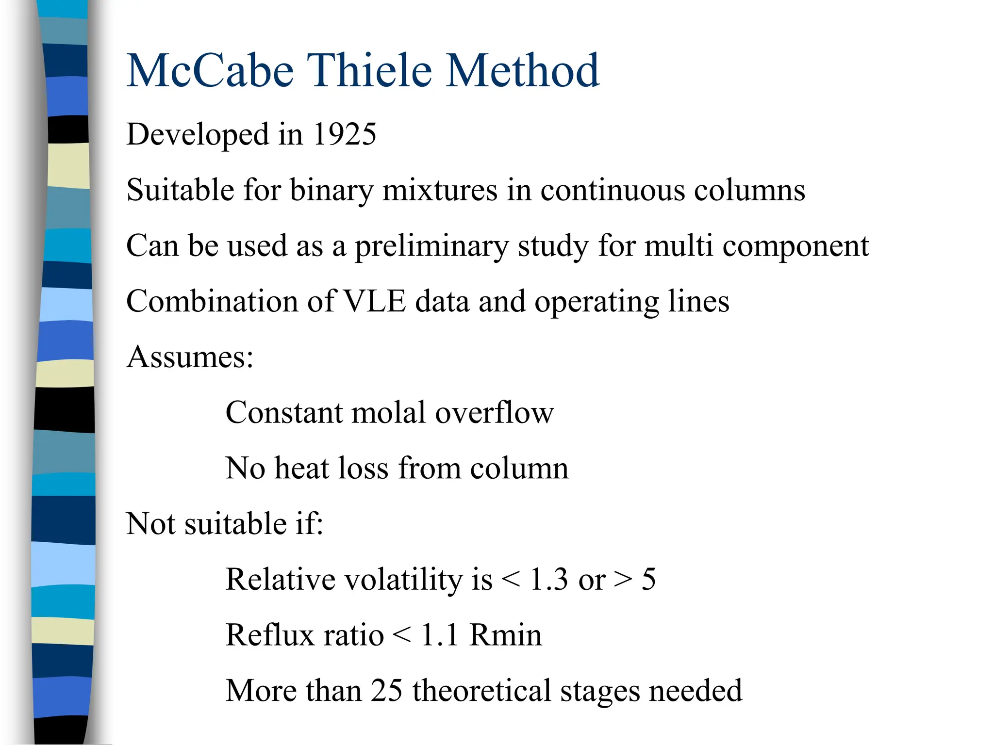 McCabe Thiele Method
Developed in 1925
Suitable for binary mixtures in continuous columns
Can be used as a preliminary study for multi component
Combination of VLE data and operating lines
Assumes:
Constant molal overflow
No heat loss from column
Not suitable if:
Relative volatility is < 1.3 or > 5
Reflux ratio < 1.1 Rmin
More than 25 theoretical stages needed
 