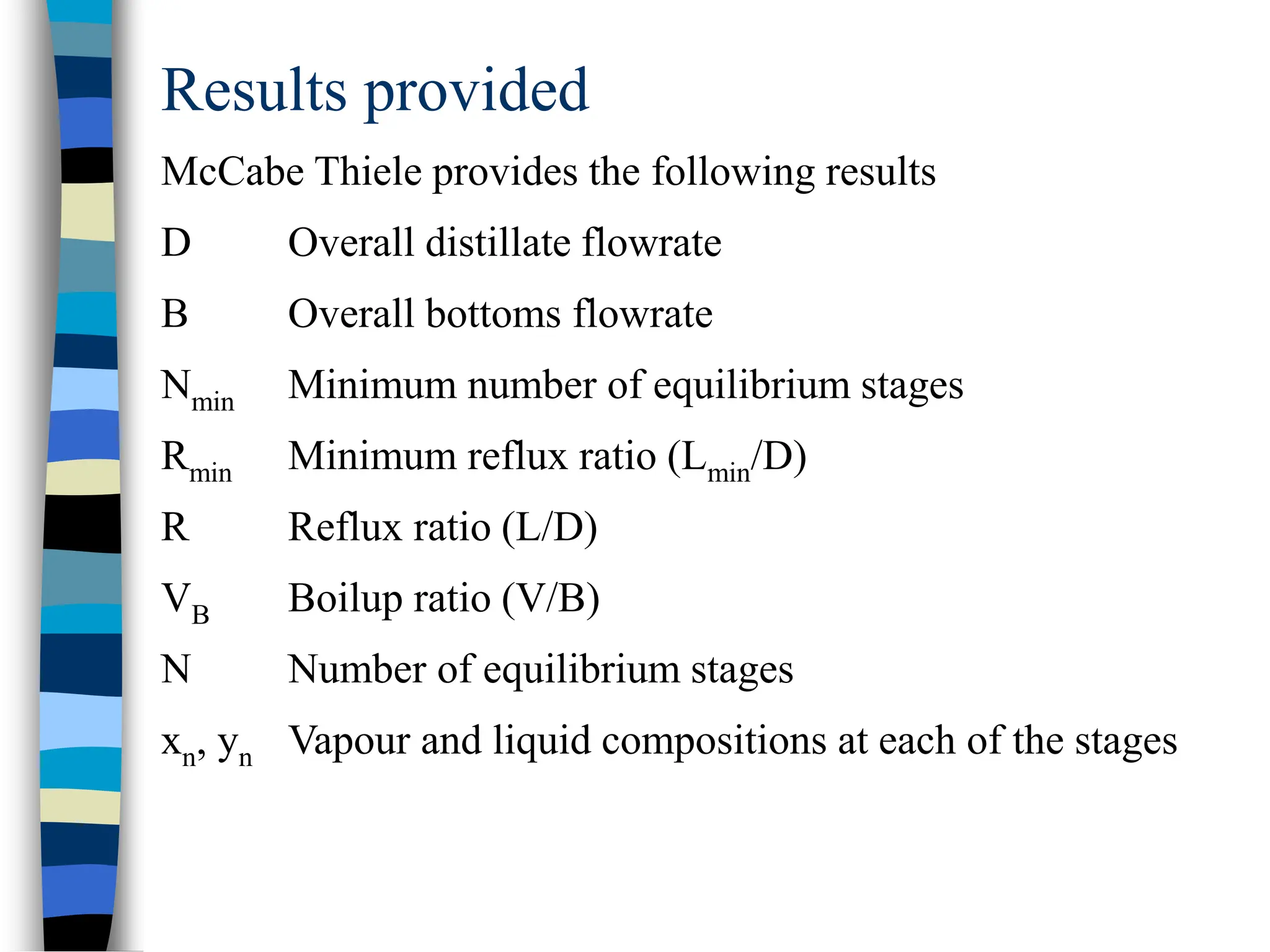 Results provided
McCabe Thiele provides the following results
D Overall distillate flowrate
B Overall bottoms flowrate
Nmin Minimum number of equilibrium stages
Rmin Minimum reflux ratio (Lmin/D)
R Reflux ratio (L/D)
VB Boilup ratio (V/B)
N Number of equilibrium stages
xn, yn Vapour and liquid compositions at each of the stages
 