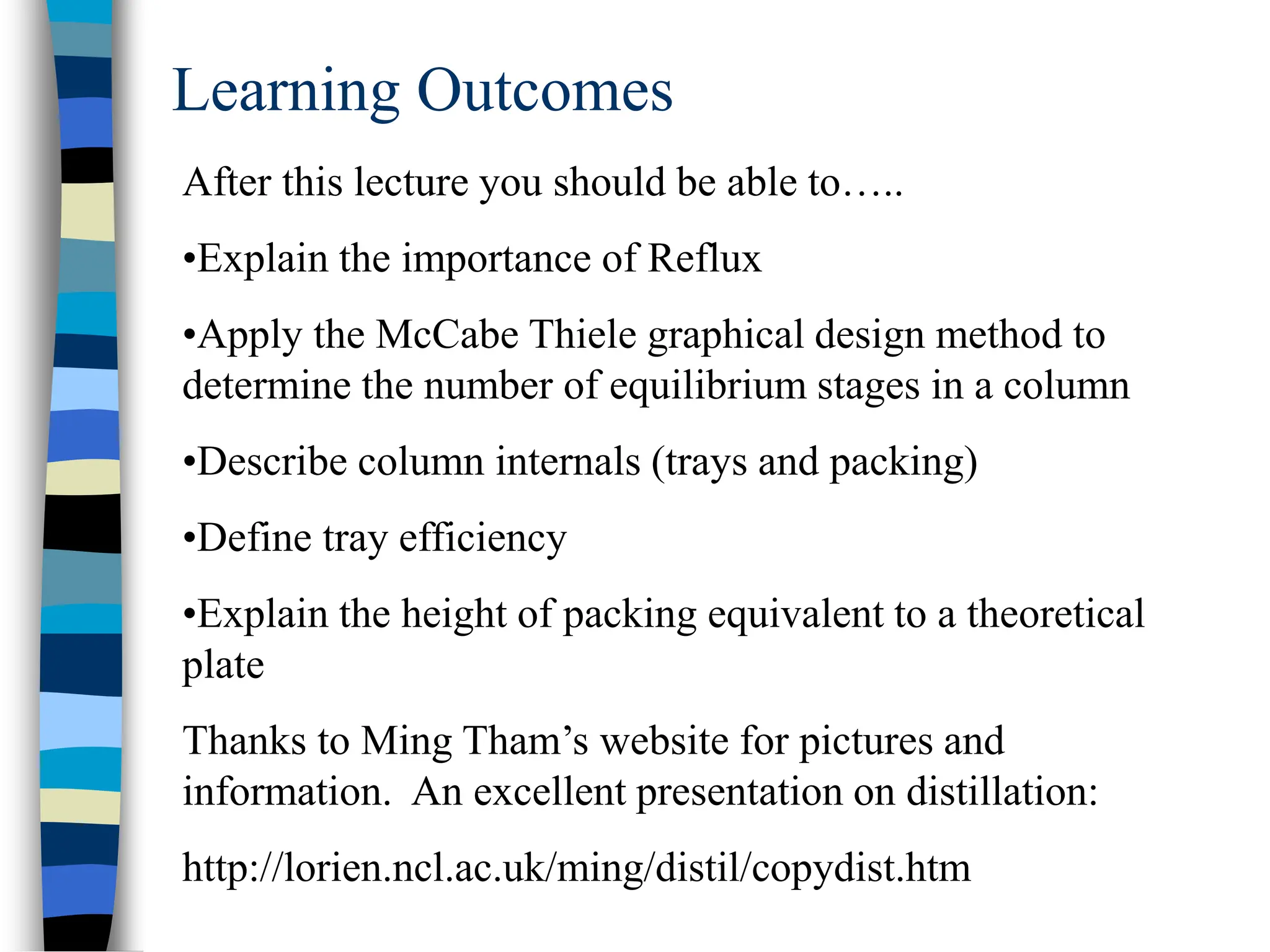 Learning Outcomes
After this lecture you should be able to…..
•Explain the importance of Reflux
•Apply the McCabe Thiele graphical design method to
determine the number of equilibrium stages in a column
•Describe column internals (trays and packing)
•Define tray efficiency
•Explain the height of packing equivalent to a theoretical
plate
Thanks to Ming Tham’s website for pictures and
information. An excellent presentation on distillation:
http://lorien.ncl.ac.uk/ming/distil/copydist.htm
 