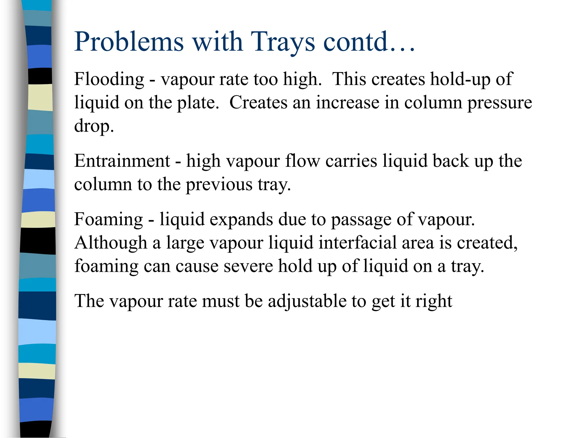 Problems with Trays contd…
Flooding - vapour rate too high. This creates hold-up of
liquid on the plate. Creates an increase in column pressure
drop.
Entrainment - high vapour flow carries liquid back up the
column to the previous tray.
Foaming - liquid expands due to passage of vapour.
Although a large vapour liquid interfacial area is created,
foaming can cause severe hold up of liquid on a tray.
The vapour rate must be adjustable to get it right
 