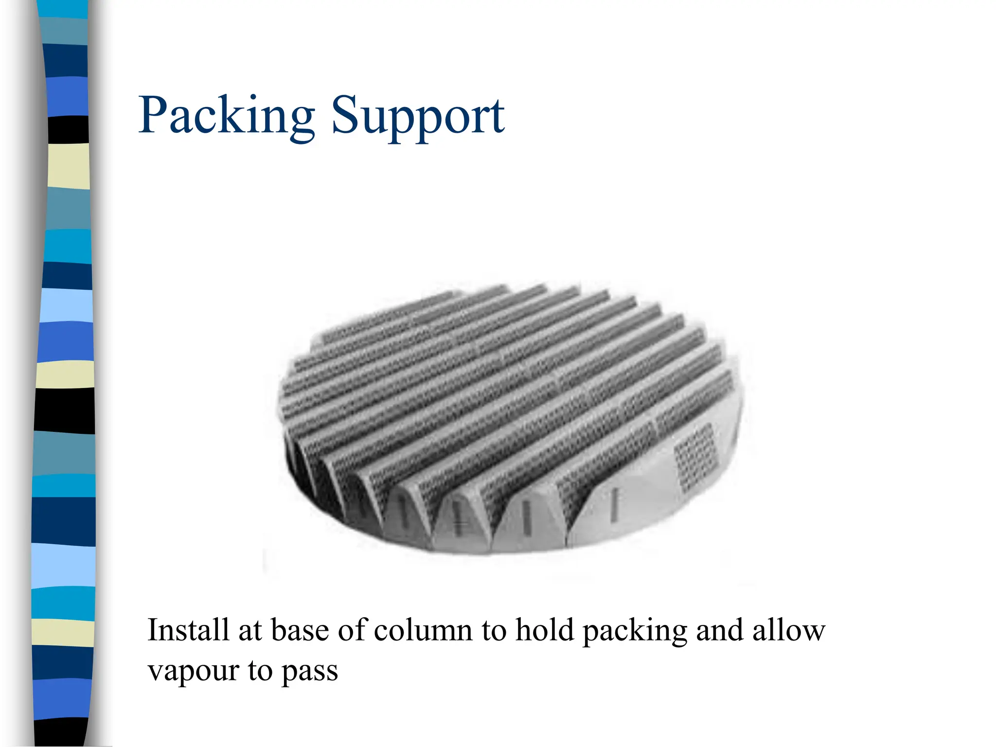 Packing Support
Install at base of column to hold packing and allow
vapour to pass
 